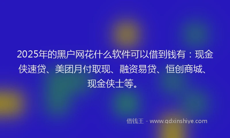 2025年的黑户网花什么软件可以借到钱有：现金侠速贷、美团月付取现、融资易贷、恒创商城、现金侠士等。