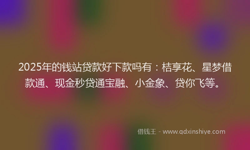 2025年的钱站贷款好下款吗有：桔享花、星梦借款通、现金秒贷通宝融、小金象、贷你飞等。