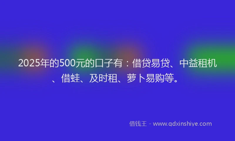 2025年的500元的口子有：借贷易贷、中益租机、借蛙、及时租、萝卜易购等。