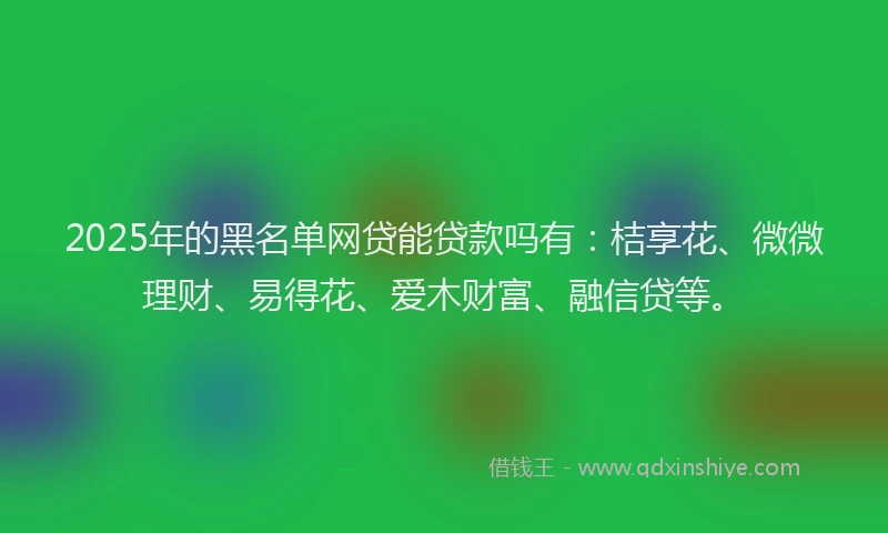 2025年的黑名单网贷能贷款吗有：桔享花、微微理财、易得花、爱木财富、融信贷等。