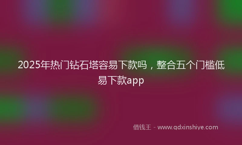 2025年热门钻石塔容易下款吗，整合五个门槛低易下款app