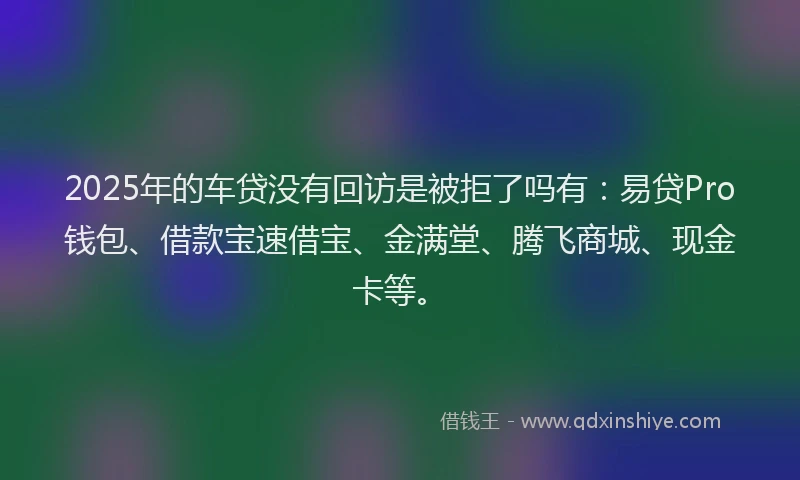 2025年的车贷没有回访是被拒了吗有：易贷Pro钱包、借款宝速借宝、金满堂、腾飞商城、现金卡等。