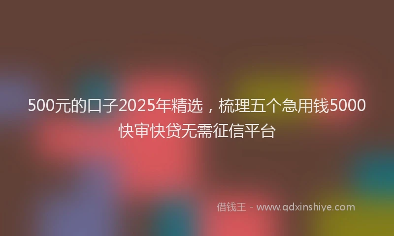 500元的口子2025年精选，梳理五个急用钱5000快审快贷无需征信平台