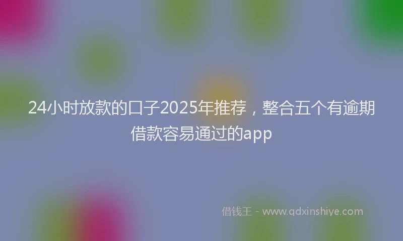 24小时放款的口子2025年推荐，整合五个有逾期借款容易通过的app