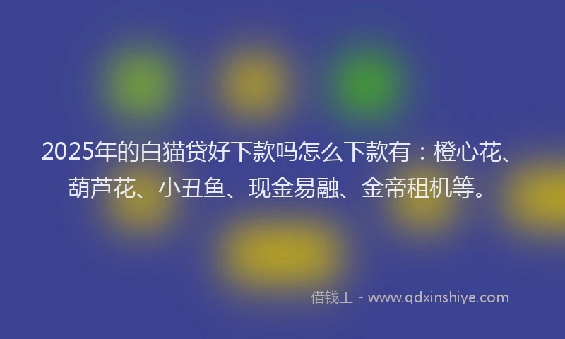 2025年的白猫贷好下款吗怎么下款有：橙心花、葫芦花、小丑鱼、现金易融、金帝租机等。