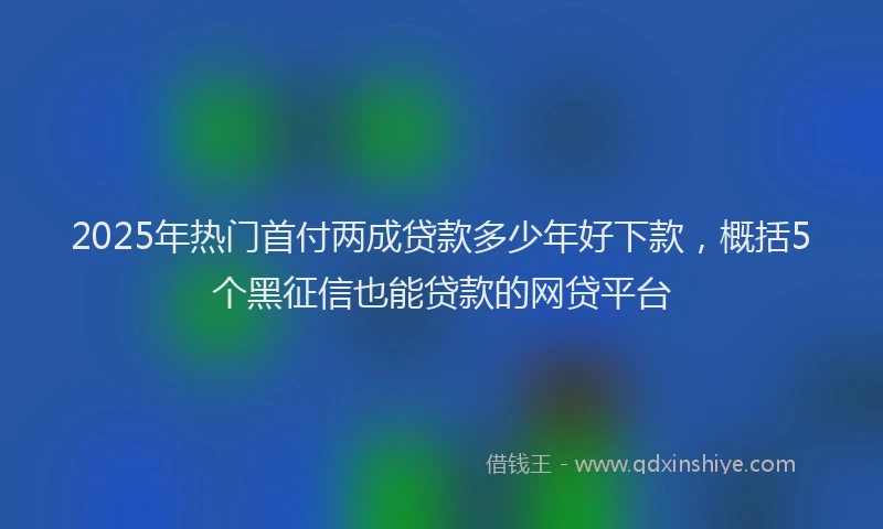 2025年热门首付两成贷款多少年好下款，概括5个黑征信也能贷款的网贷平台
