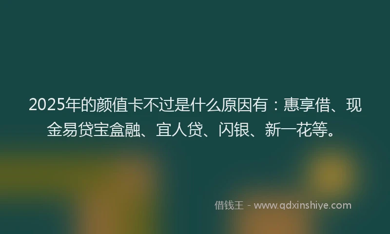2025年的颜值卡不过是什么原因有：惠享借、现金易贷宝盒融、宜人贷、闪银、新一花等。