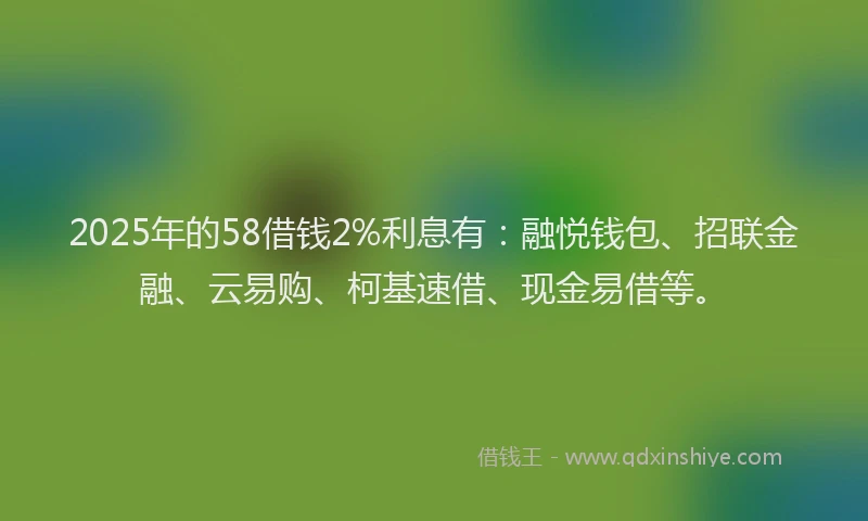 2025年的58借钱2%利息有：融悦钱包、招联金融、云易购、柯基速借、现金易借等。