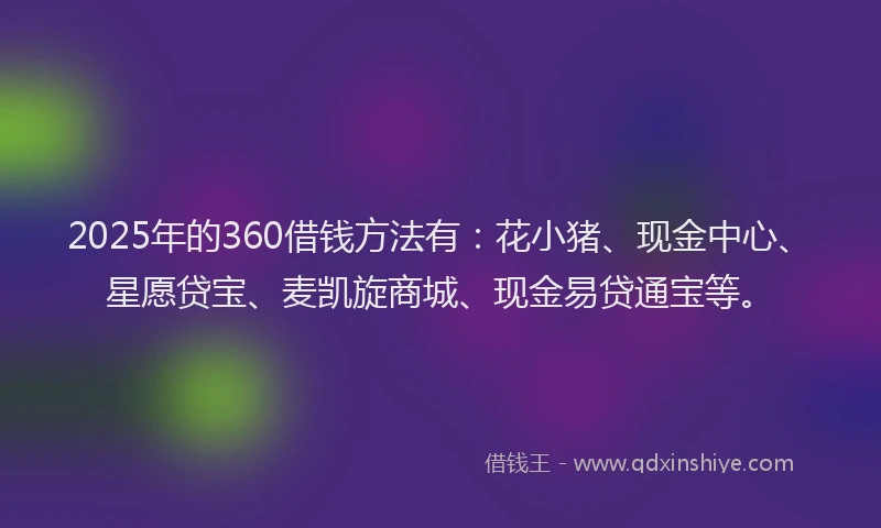 2025年的360借钱方法有：花小猪、现金中心、星愿贷宝、麦凯旋商城、现金易贷通宝等。