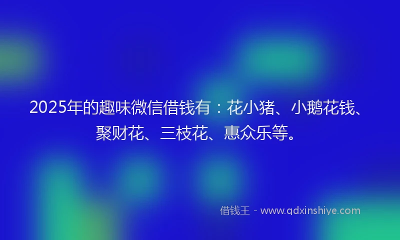 2025年的趣味微信借钱有：花小猪、小鹅花钱、聚财花、三枝花、惠众乐等。