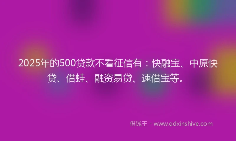 2025年的500贷款不看征信有：快融宝、中原快贷、借蛙、融资易贷、速借宝等。