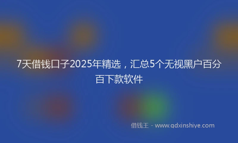 7天借钱口子2025年精选，汇总5个无视黑户百分百下款软件