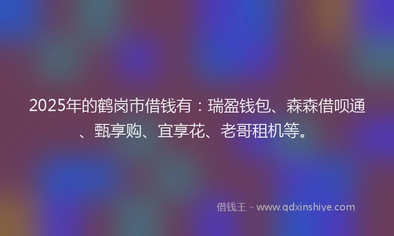 2025年的鹤岗市借钱有：瑞盈钱包、森森借呗通、甄享购、宜享花、老哥租机等。