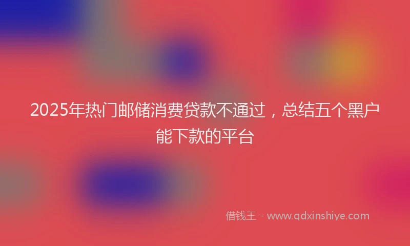 2025年热门邮储消费贷款不通过，总结五个黑户能下款的平台