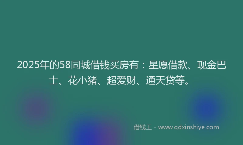 2025年的58同城借钱买房有：星愿借款、现金巴士、花小猪、超爱财、通天贷等。