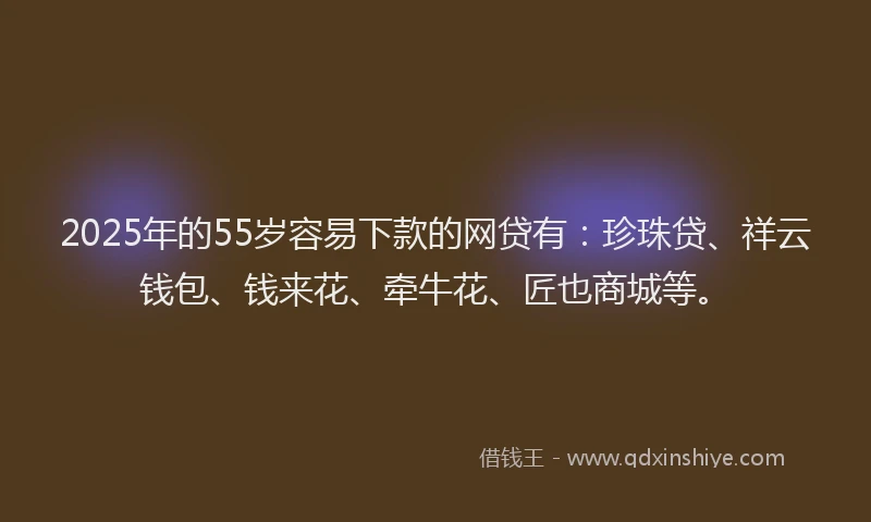 2025年的55岁容易下款的网贷有：珍珠贷、祥云钱包、钱来花、牵牛花、匠也商城等。