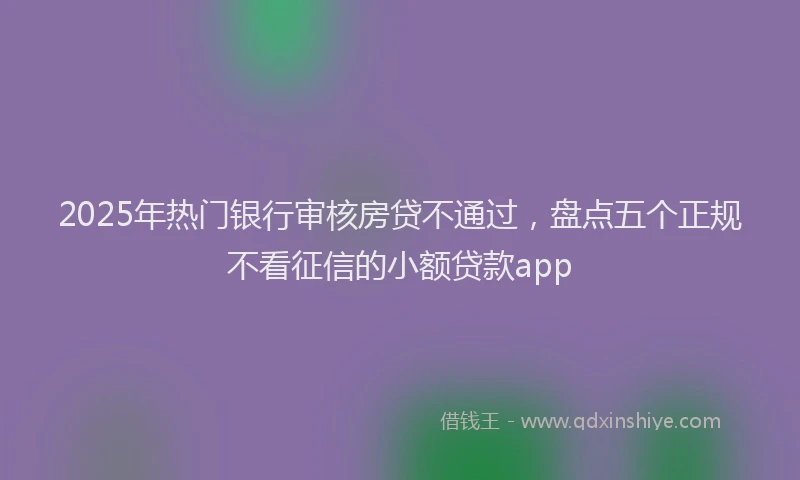 2025年热门银行审核房贷不通过，盘点五个正规不看征信的小额贷款app