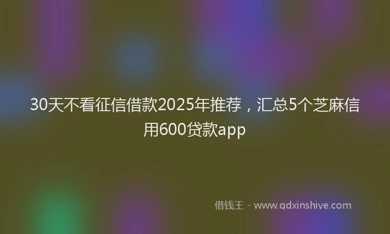 30天不看征信借款2025年推荐，汇总5个芝麻信用600贷款app