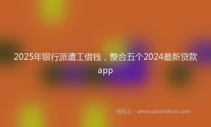 2025年银行派遣工借钱，整合五个2024最新贷款app
