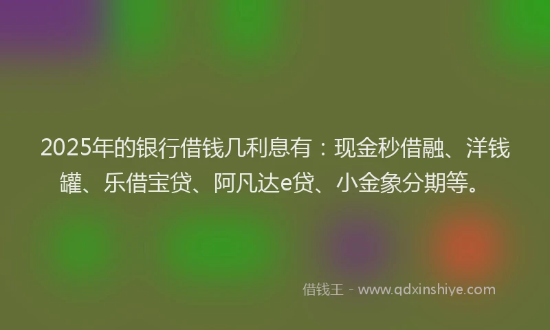 2025年的银行借钱几利息有：现金秒借融、洋钱罐、乐借宝贷、阿凡达e贷、小金象分期等。
