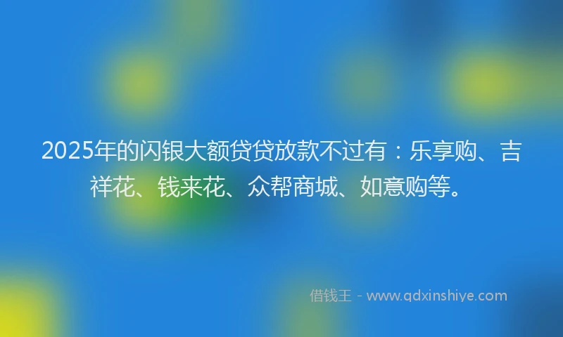 2025年的闪银大额贷贷放款不过有：乐享购、吉祥花、钱来花、众帮商城、如意购等。