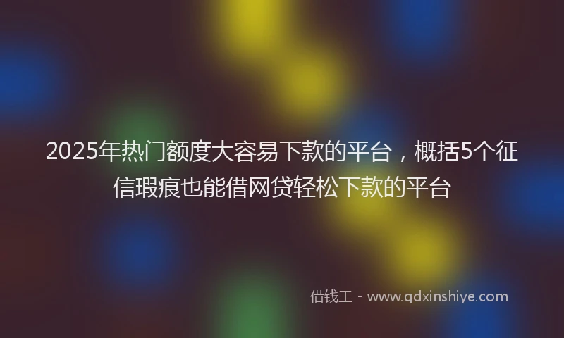 2025年热门额度大容易下款的平台，概括5个征信瑕疵也能借网贷轻松下款的平台