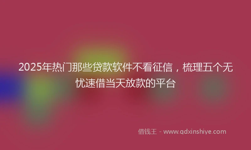2025年热门那些贷款软件不看征信，梳理五个无忧速借当天放款的平台