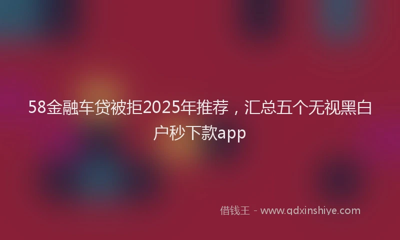 58金融车贷被拒2025年推荐，汇总五个无视黑白户秒下款app