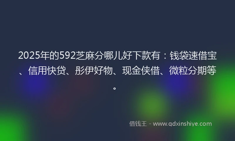 2025年的592芝麻分哪儿好下款有：钱袋速借宝、信用快贷、彤伊好物、现金侠借、微粒分期等。