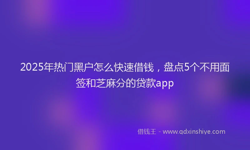 2025年热门黑户怎么快速借钱，盘点5个不用面签和芝麻分的贷款app