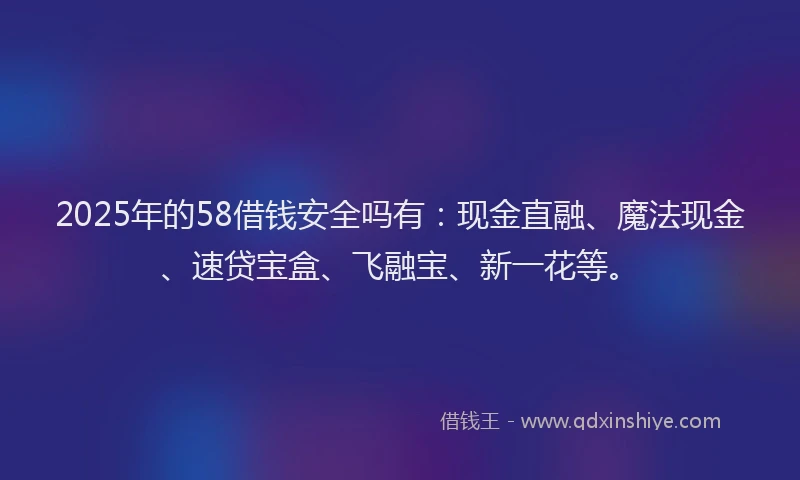 2025年的58借钱安全吗有：现金直融、魔法现金、速贷宝盒、飞融宝、新一花等。