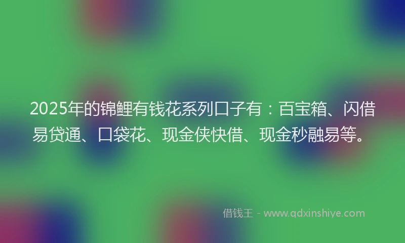2025年的锦鲤有钱花系列口子有：百宝箱、闪借易贷通、口袋花、现金侠快借、现金秒融易等。