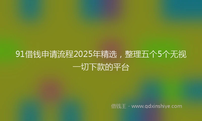91借钱申请流程2025年精选，整理五个5个无视一切下款的平台