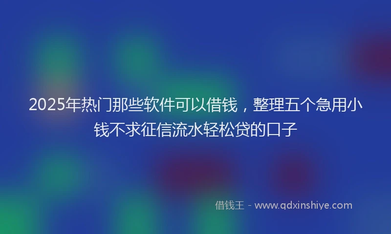 2025年热门那些软件可以借钱，整理五个急用小钱不求征信流水轻松贷的口子