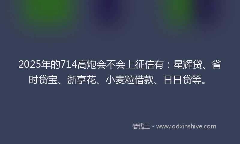 2025年的714高炮会不会上征信有：星辉贷、省时贷宝、浙享花、小麦粒借款、日日贷等。