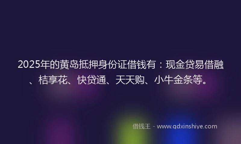2025年的黄岛抵押身份证借钱有：现金贷易借融、桔享花、快贷通、天天购、小牛金条等。