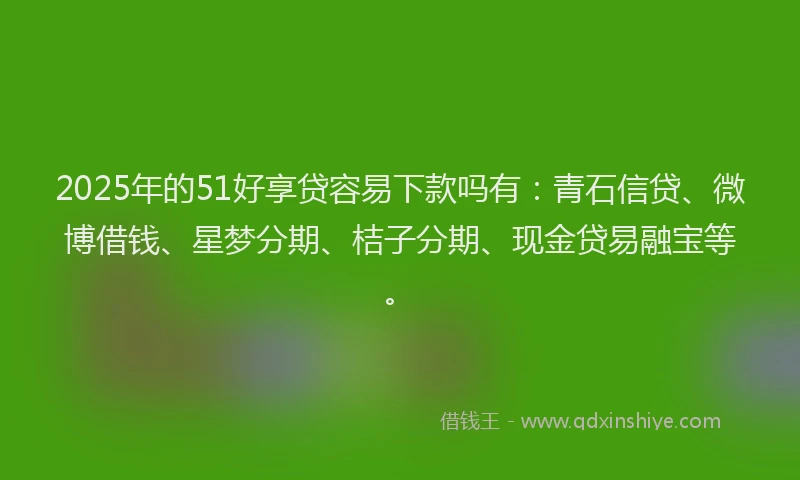 2025年的51好享贷容易下款吗有：青石信贷、微博借钱、星梦分期、桔子分期、现金贷易融宝等。