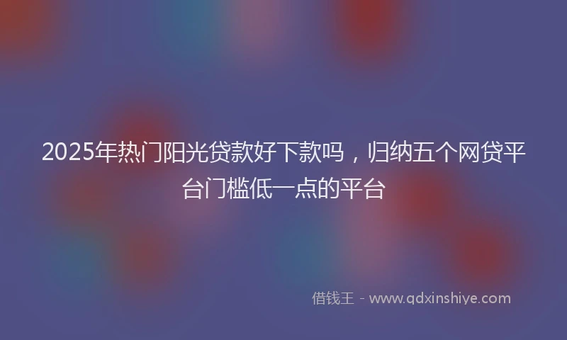 2025年热门阳光贷款好下款吗,归纳五个网贷平台门槛低一点的平台