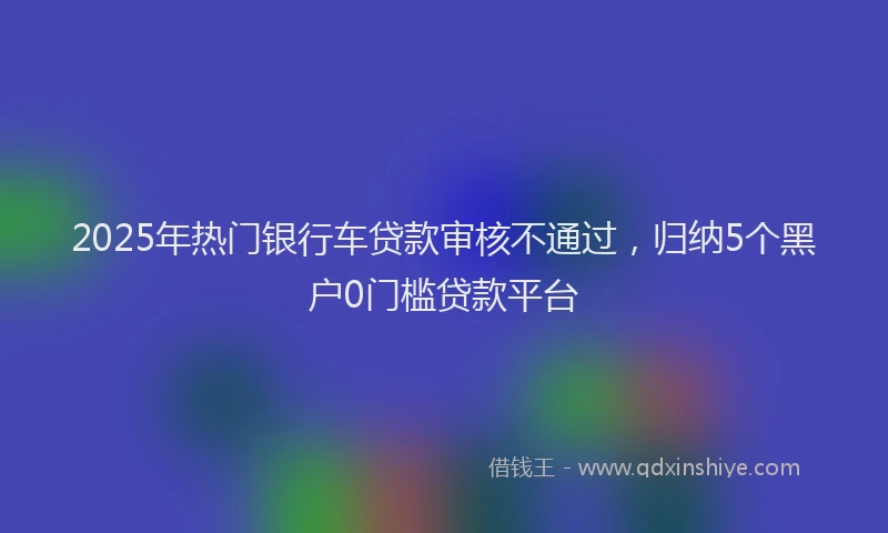 2025年热门银行车贷款审核不通过，归纳5个黑户0门槛贷款平台