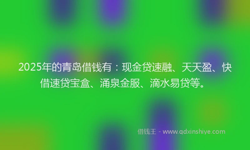 2025年的青岛借钱有：现金贷速融、天天盈、快借速贷宝盒、涌泉金服、滴水易贷等。