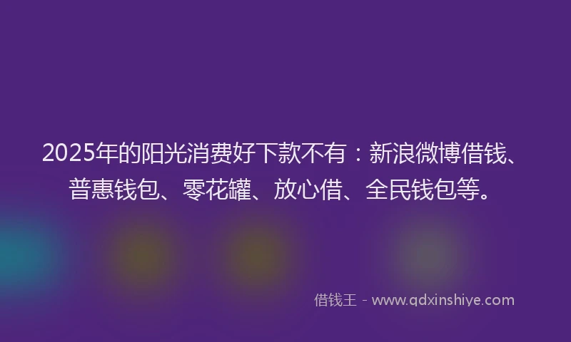 2025年的阳光消费好下款不有：新浪微博借钱、普惠钱包、零花罐、放心借、全民钱包等。