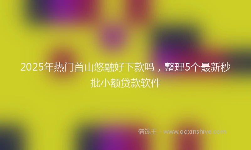 2025年热门首山悠融好下款吗，整理5个最新秒批小额贷款软件