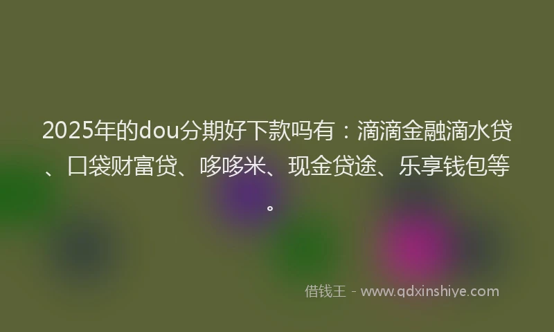 2025年的dou分期好下款吗有：滴滴金融滴水贷、口袋财富贷、哆哆米、现金贷途、乐享钱包等。