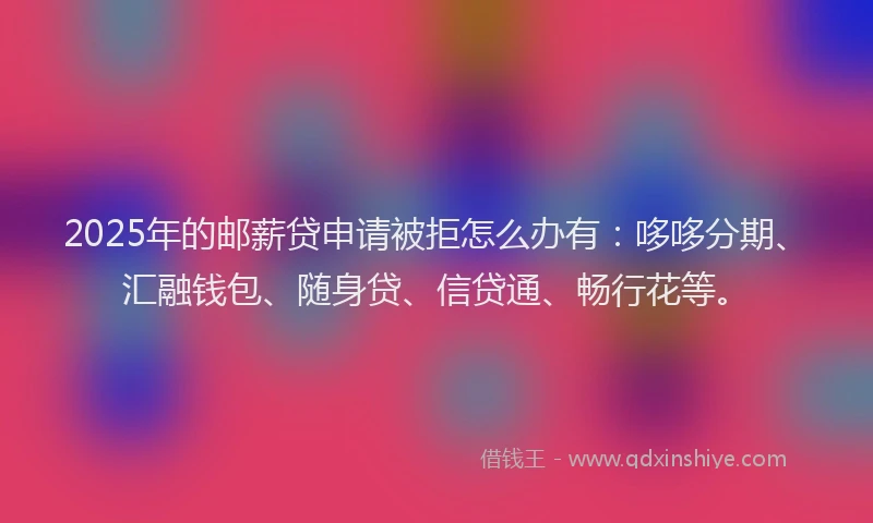 2025年的邮薪贷申请被拒怎么办有：哆哆分期、汇融钱包、随身贷、信贷通、畅行花等。