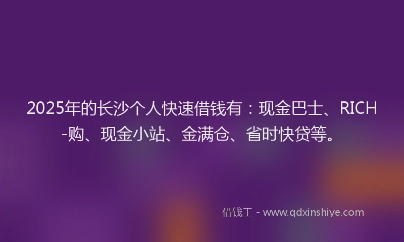 2025年的长沙个人快速借钱有：现金巴士、RICH-购、现金小站、金满仓、省时快贷等。