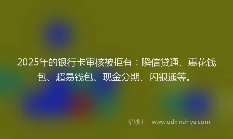 2025年的银行卡审核被拒有：瞬信贷通、惠花钱包、超易钱包、现金分期、闪银通等。