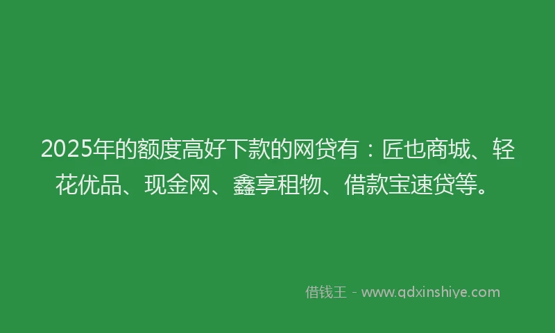 2025年的额度高好下款的网贷有：匠也商城、轻花优品、现金网、鑫享租物、借款宝速贷等。