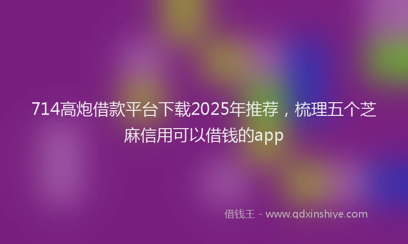 714高炮借款平台下载2025年推荐，梳理五个芝麻信用可以借钱的app