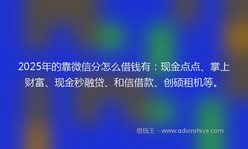 2025年的靠微信分怎么借钱有：现金点点、掌上财富、现金秒融贷、和信借款、创硕租机等。