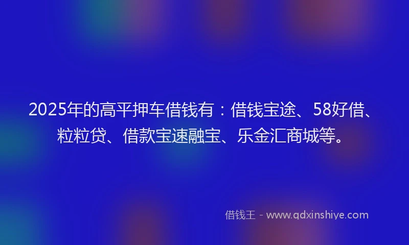 2025年的高平押车借钱有：借钱宝途、58好借、粒粒贷、借款宝速融宝、乐金汇商城等。